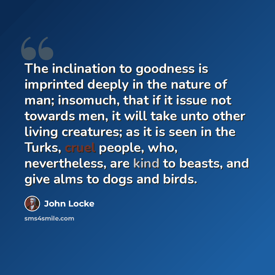 “The inclination to goodness is imprinted deeply in the nature of man; insomuch, that if it issue not towards men, it will take unto other living creatures; as it is seen in the Turks, cruel people, who, nevertheless, are kind to beasts, and give alms to dogs and birds.” quote by John Locke