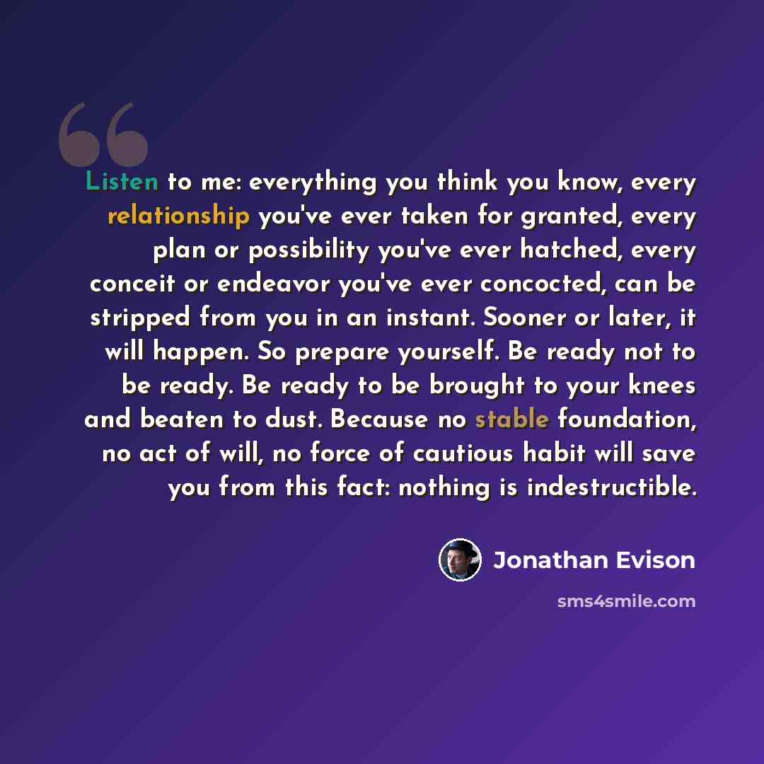 “Listen to me: everything you think you know, every relationship you've ever taken for granted, every plan or possibility you've ever hatched, every conceit or endeavor you've ever concocted, can be stripped from you in an instant. Sooner or later, it will happen. So prepare yourself. Be ready not…” quote by Jonathan Evison