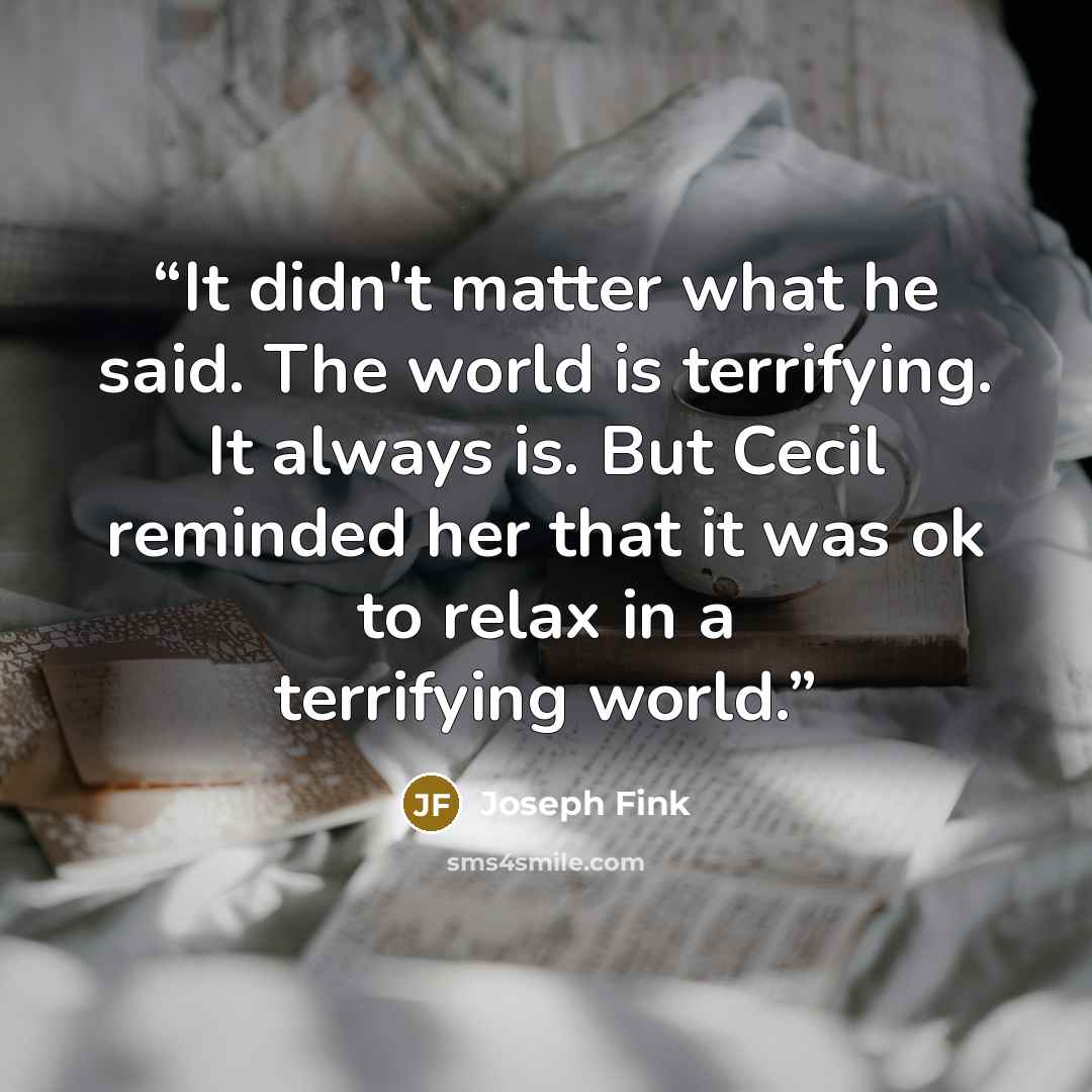 “It didn't matter what he said. The world is terrifying. It always is. But Cecil reminded her that it was ok to relax in a terrifying world.” quote by Joseph Fink
