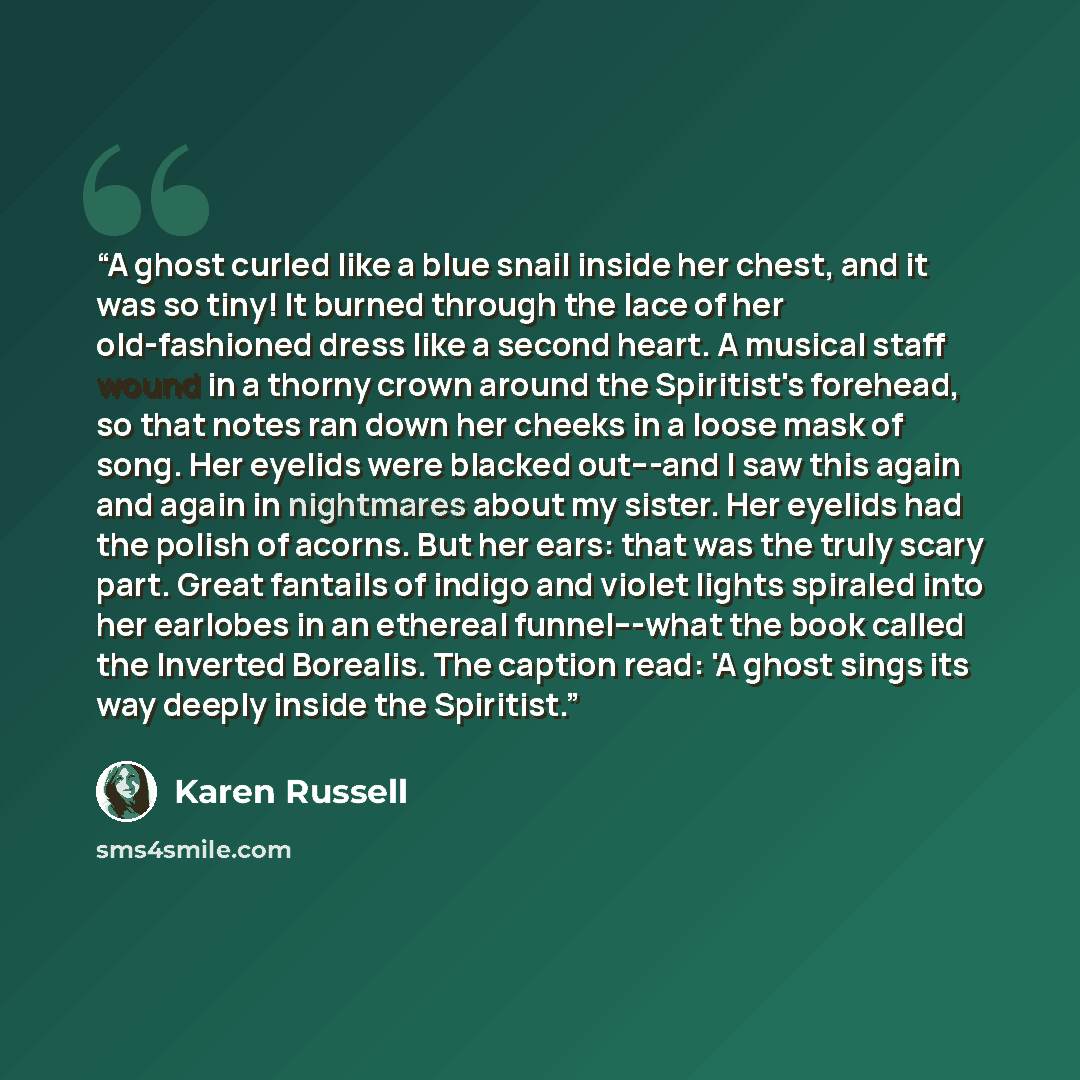 “A ghost curled like a blue snail inside her chest, and it was so tiny! It burned through the lace of her old-fashioned dress like a second heart. A musical staff wound in a thorny crown around the Spiritist's forehead, so that notes ran down her cheeks in a loose mask of song. Her eyelids were…” quote by Karen Russell