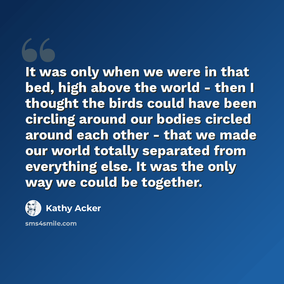 “It was only when we were in that bed, high above the world - then I thought the birds could have been circling around our bodies circled around each other - that we made our world totally separated from everything else. It was the only way we could be together.” quote by Kathy Acker