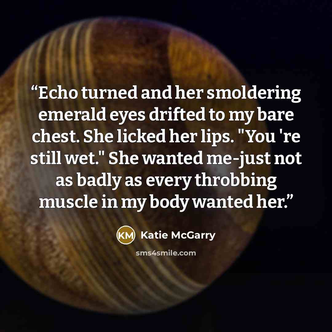 “Echo turned and her smoldering emerald eyes drifted to my bare chest. She licked her lips. "You 're still wet." She wanted me-just not as badly as every throbbing muscle in my body wanted her.” quote by Katie McGarry