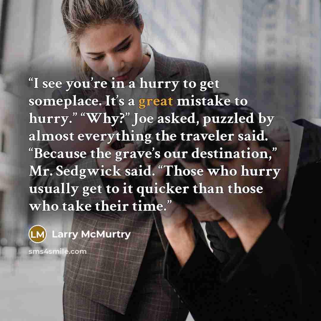 “I see you’re in a hurry to get someplace. It’s a great mistake to hurry.” “Why?” Joe asked, puzzled by almost everything the traveler said. “Because the grave’s our destination,” Mr. Sedgwick said. “Those who hurry usually get to it quicker than those who take their time.” quote by Larry McMurtry