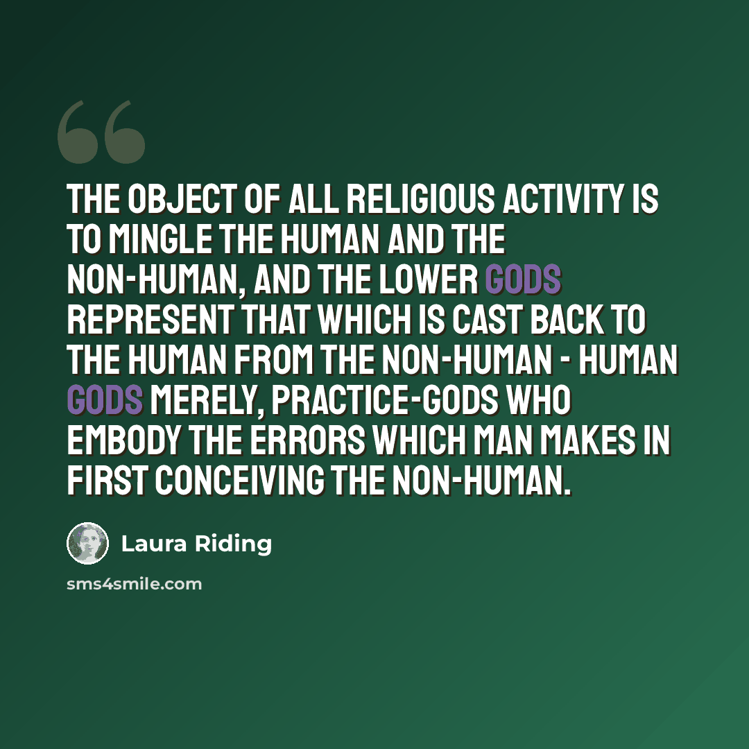 “The object of all religious activity is to mingle the human and the non-human, and the lower gods represent that which is cast back to the human from the non-human - human gods merely, practice-gods who embody the errors which man makes in first conceiving the non-human.” quote by Laura Riding