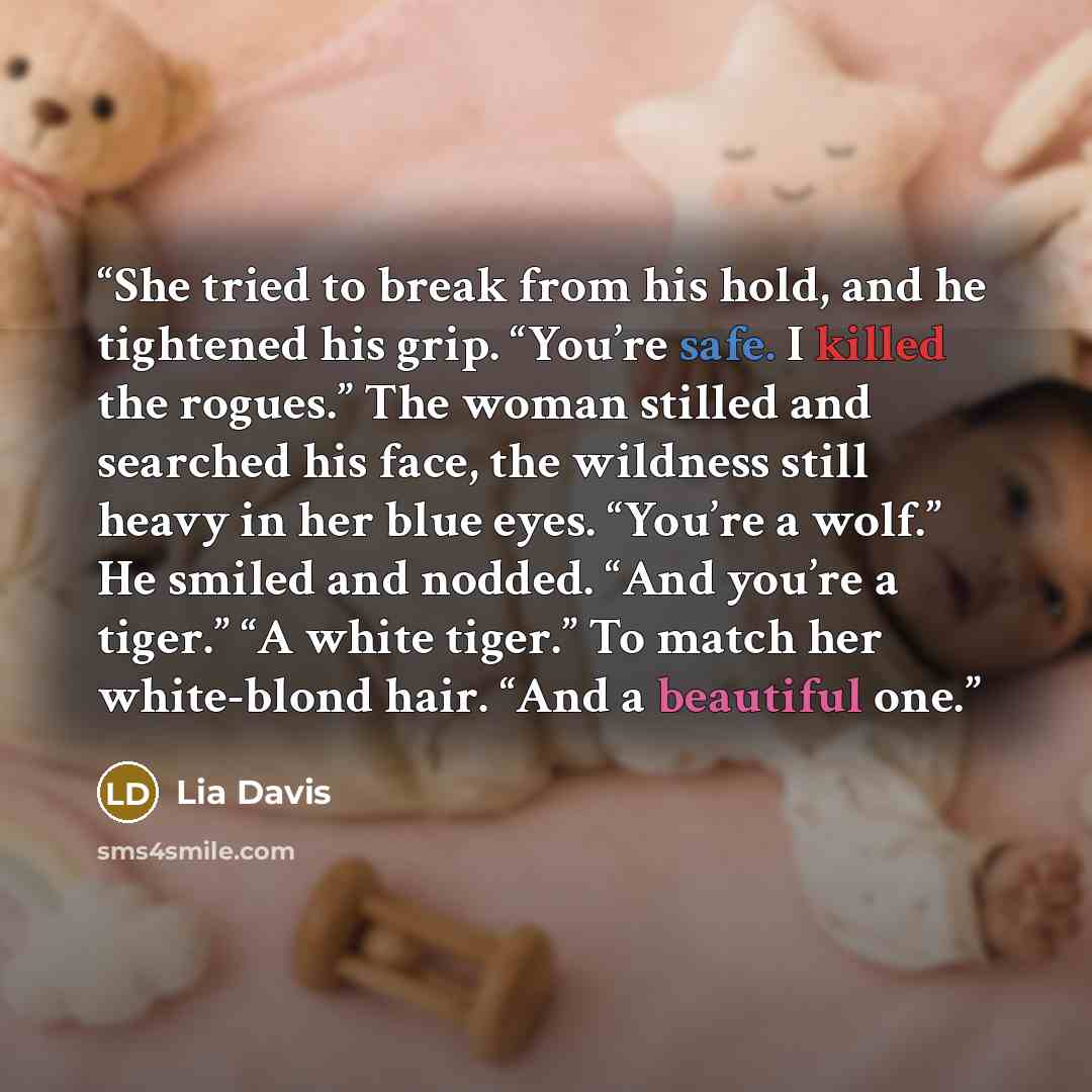“She tried to break from his hold, and he tightened his grip. “You’re safe. I killed the rogues.” The woman stilled and searched his face, the wildness still heavy in her blue eyes. “You’re a wolf.” He smiled and nodded. “And you’re a tiger.” “A white tiger.” To match her white-blond hair. “And a…” quote by Lia Davis