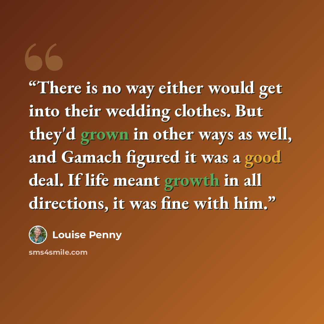 “There is no way either would get into their wedding clothes. But they'd grown in other ways as well, and Gamach figured it was a good deal. If life meant growth in all directions, it was fine with him.” quote by Louise Penny