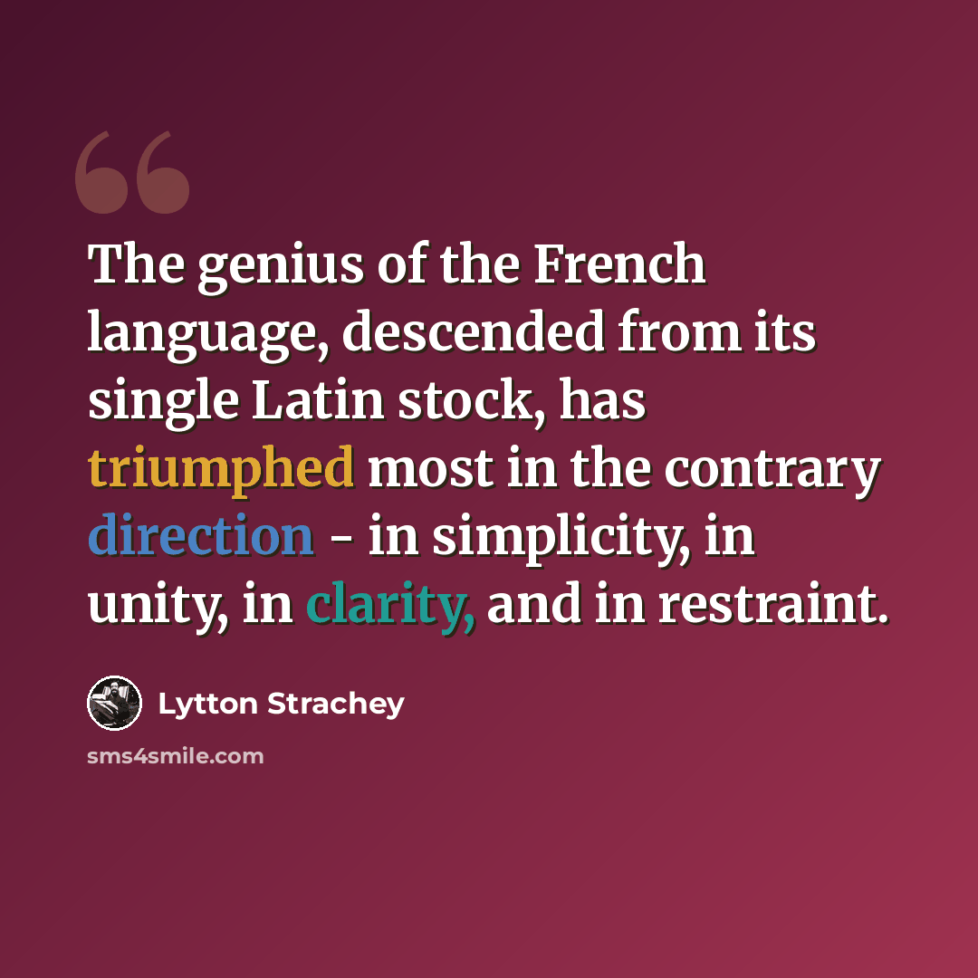 “The genius of the French language, descended from its single Latin stock, has triumphed most in the contrary direction - in simplicity, in unity, in clarity, and in restraint.” quote by Lytton Strachey