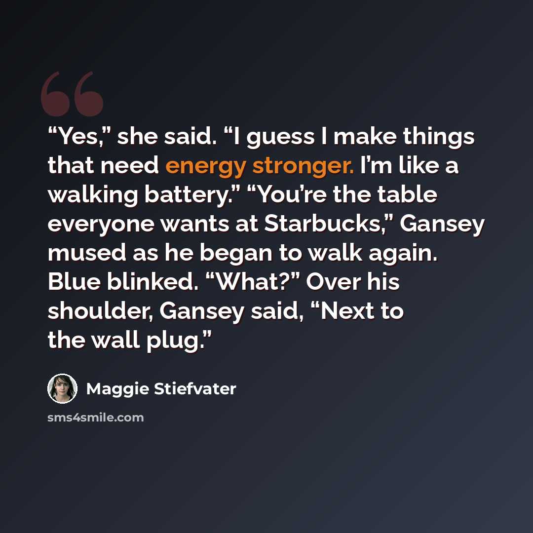 “Yes,” she said. “I guess I make things that need energy stronger. I’m like a walking battery.” “You’re the table everyone wants at Starbucks,” Gansey mused as he began to walk again. Blue blinked. “What?” Over his shoulder, Gansey said, “Next to the wall plug.” quote by Maggie Stiefvater