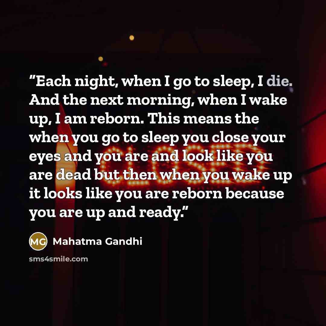 “Each night, when I go to sleep, I die. And the next morning, when I wake up, I am reborn. This means the when you go to sleep you close your eyes and you are and look like you are dead but then when you wake up it looks like you are reborn because you are up and ready.” quote by Mahatma Gandhi