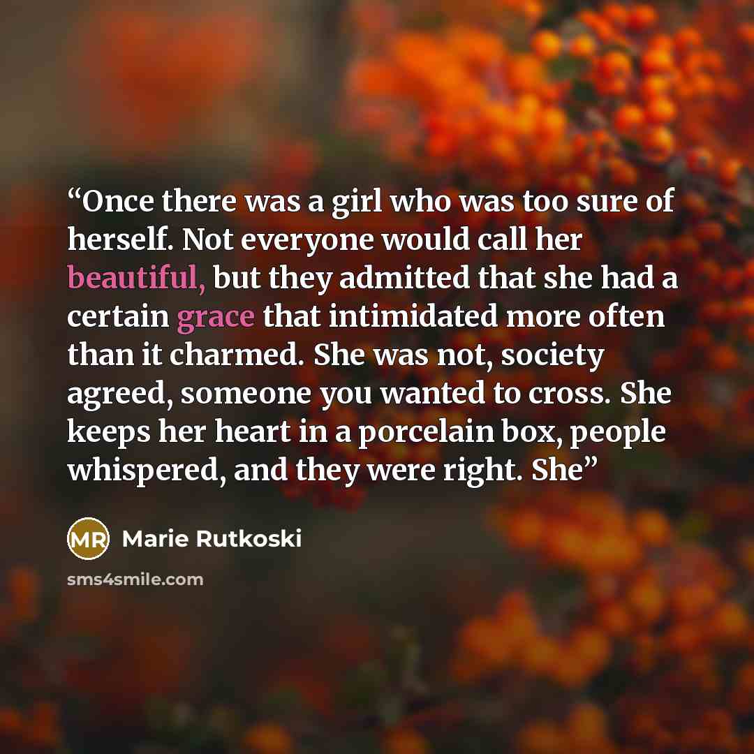 “Once there was a girl who was too sure of herself. Not everyone would call her beautiful, but they admitted that she had a certain grace that intimidated more often than it charmed. She was not, society agreed, someone you wanted to cross. She keeps her heart in a porcelain box, people whispered…” quote by Marie Rutkoski