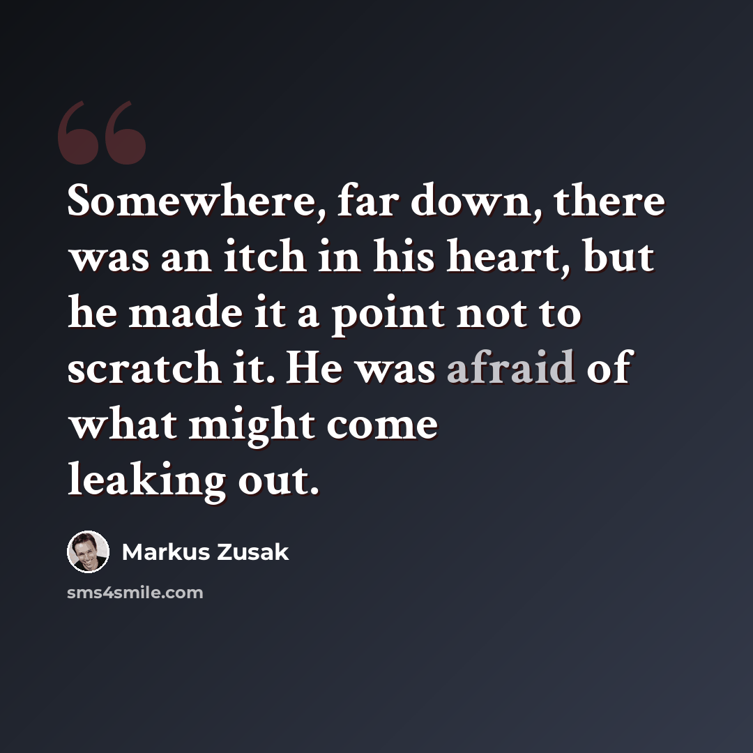 “Somewhere, far down, there was an itch in his heart, but he made it a point not to scratch it. He was afraid of what might come leaking out.” quote by Markus Zusak