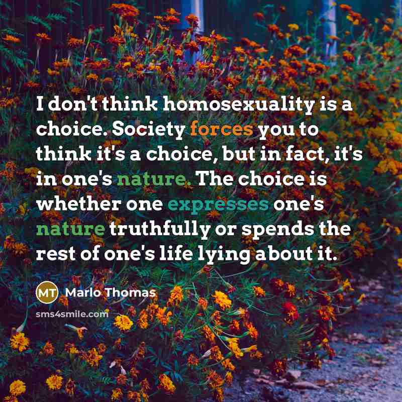 “I don't think homosexuality is a choice. Society forces you to think it's a choice, but in fact, it's in one's nature. The choice is whether one expresses one's nature truthfully or spends the rest of one's life lying about it.” quote by Marlo Thomas