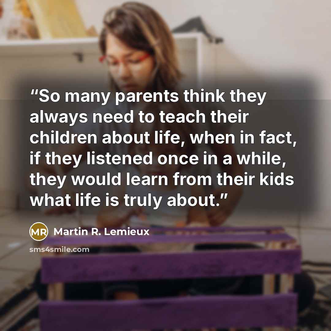 “So many parents think they always need to teach their children about life, when in fact, if they listened once in a while, they would learn from their kids what life is truly about.” quote by Martin R. Lemieux