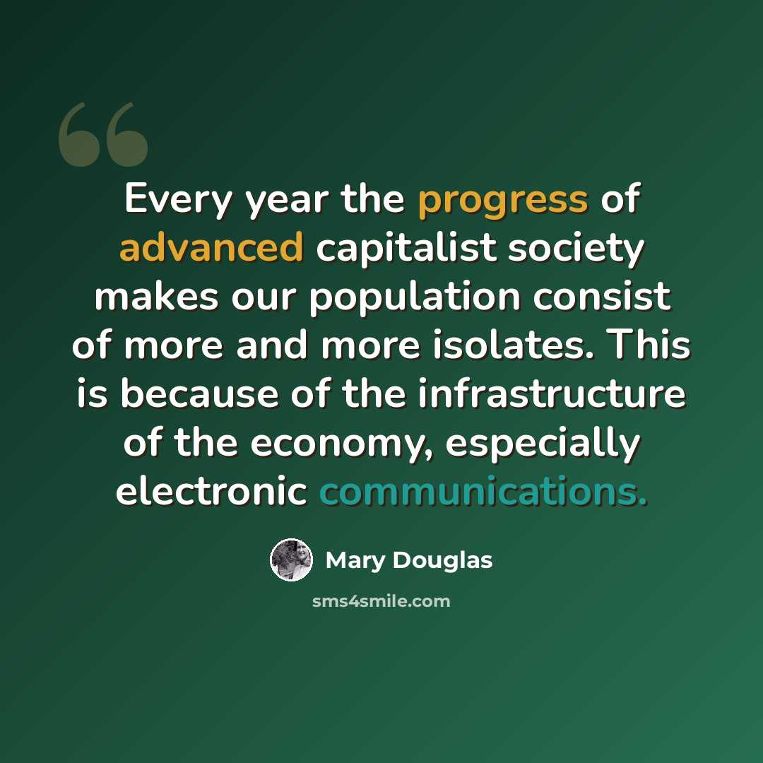 “Every year the progress of advanced capitalist society makes our population consist of more and more isolates. This is because of the infrastructure of the economy, especially electronic communications.” quote by Mary Douglas
