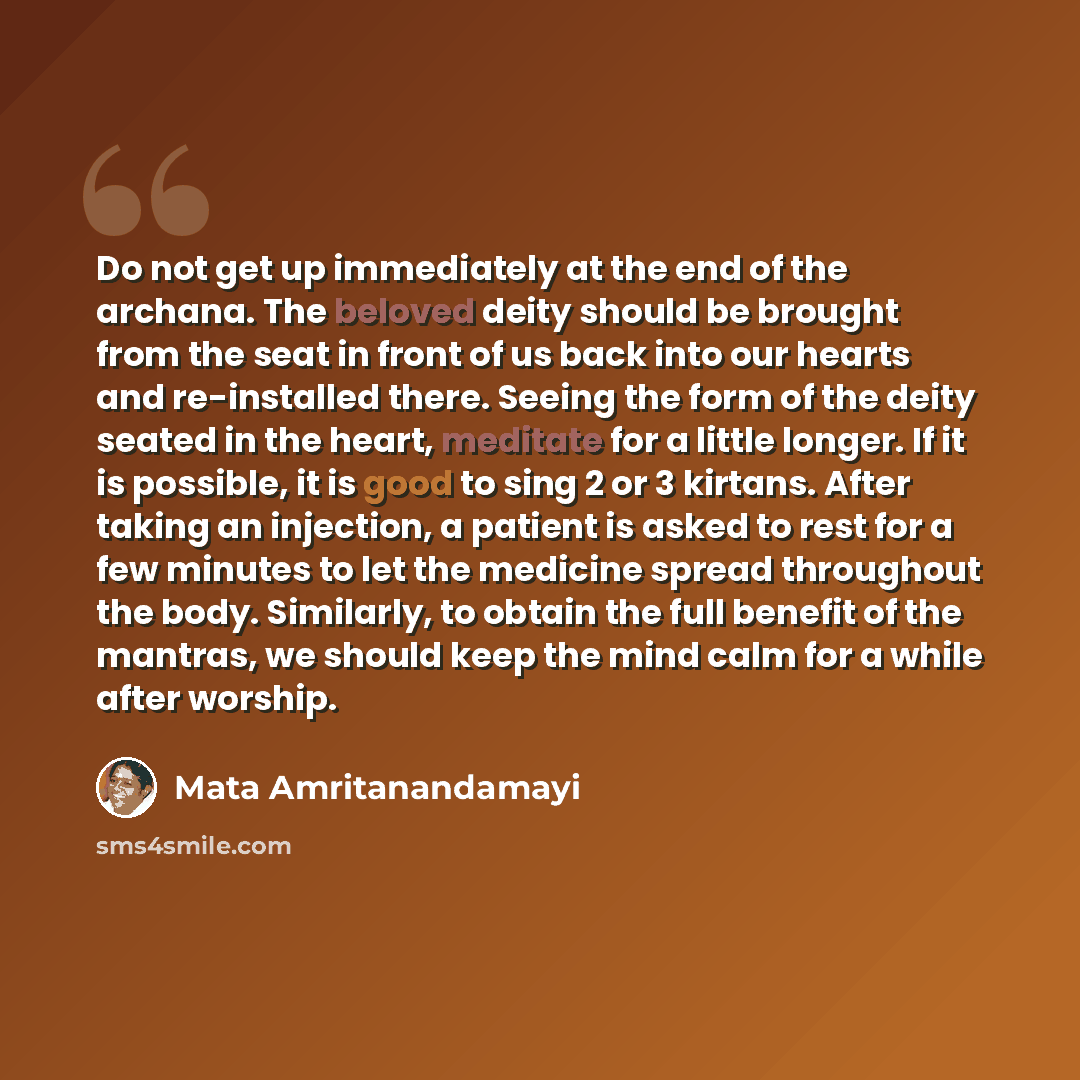 “Do not get up immediately at the end of the archana. The beloved deity should be brought from the seat in front of us back into our hearts and re-installed there. Seeing the form of the deity seated in the heart, meditate for a little longer. If it is possible, it is good to sing 2 or 3 kirtans…” quote by Mata Amritanandamayi