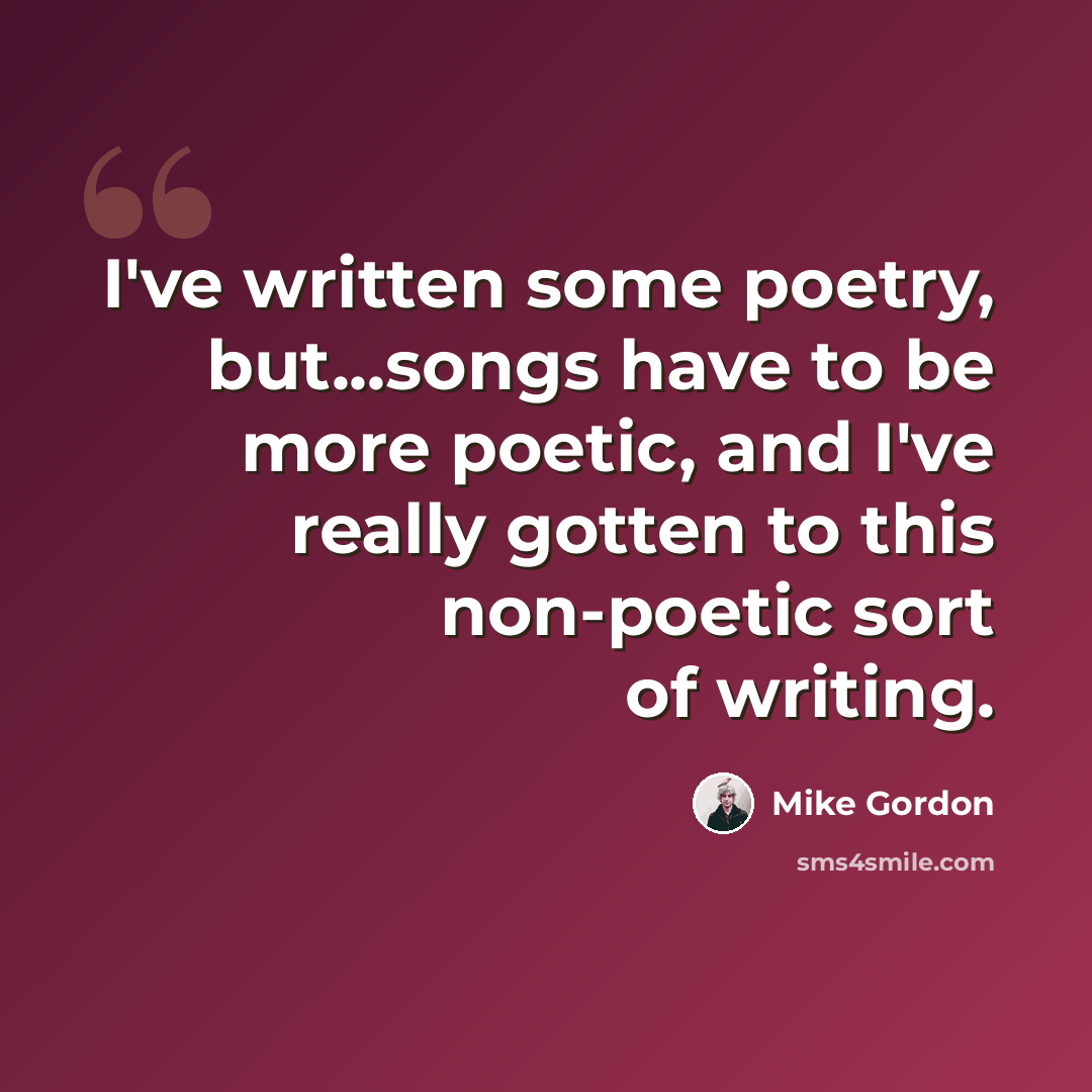“I've written some poetry, but...songs have to be more poetic, and I've really gotten to this non-poetic sort of writing.” quote by Mike Gordon
