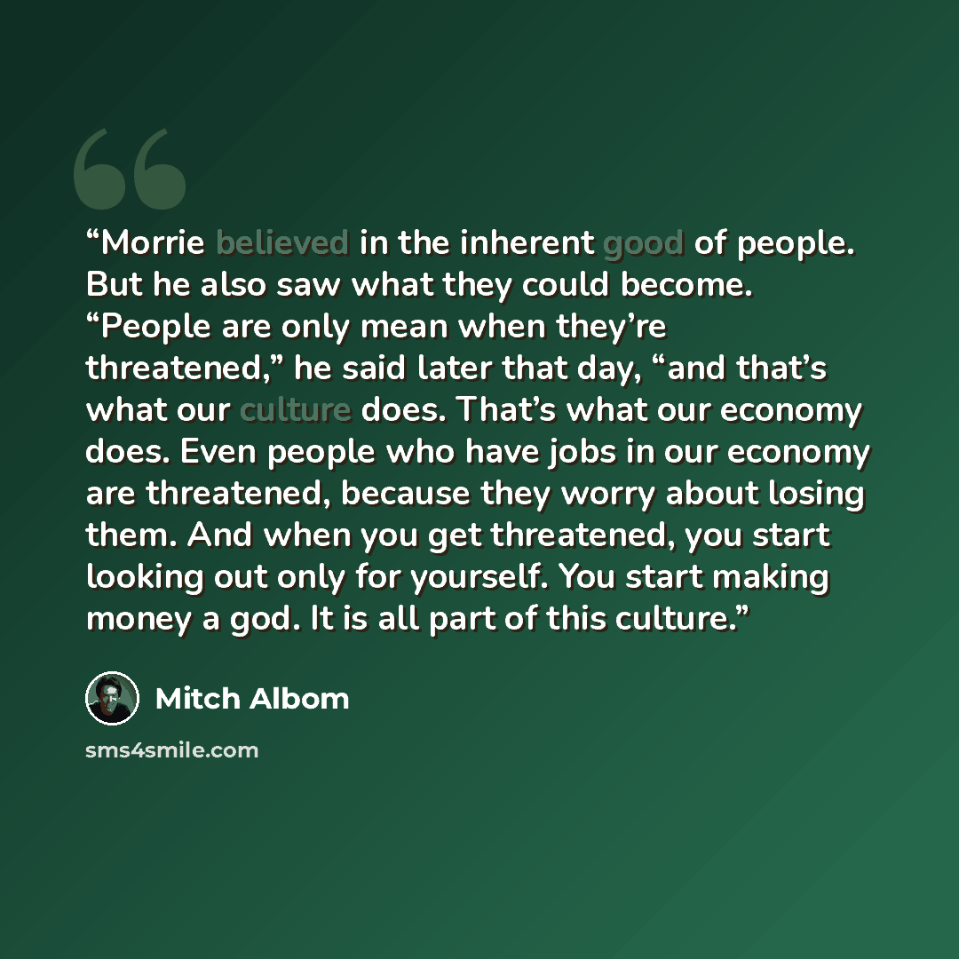 “Morrie believed in the inherent good of people. But he also saw what they could become. “People are only mean when they’re threatened,” he said later that day, “and that’s what our culture does. That’s what our economy does. Even people who have jobs in our economy are threatened, because they…” quote by Mitch Albom