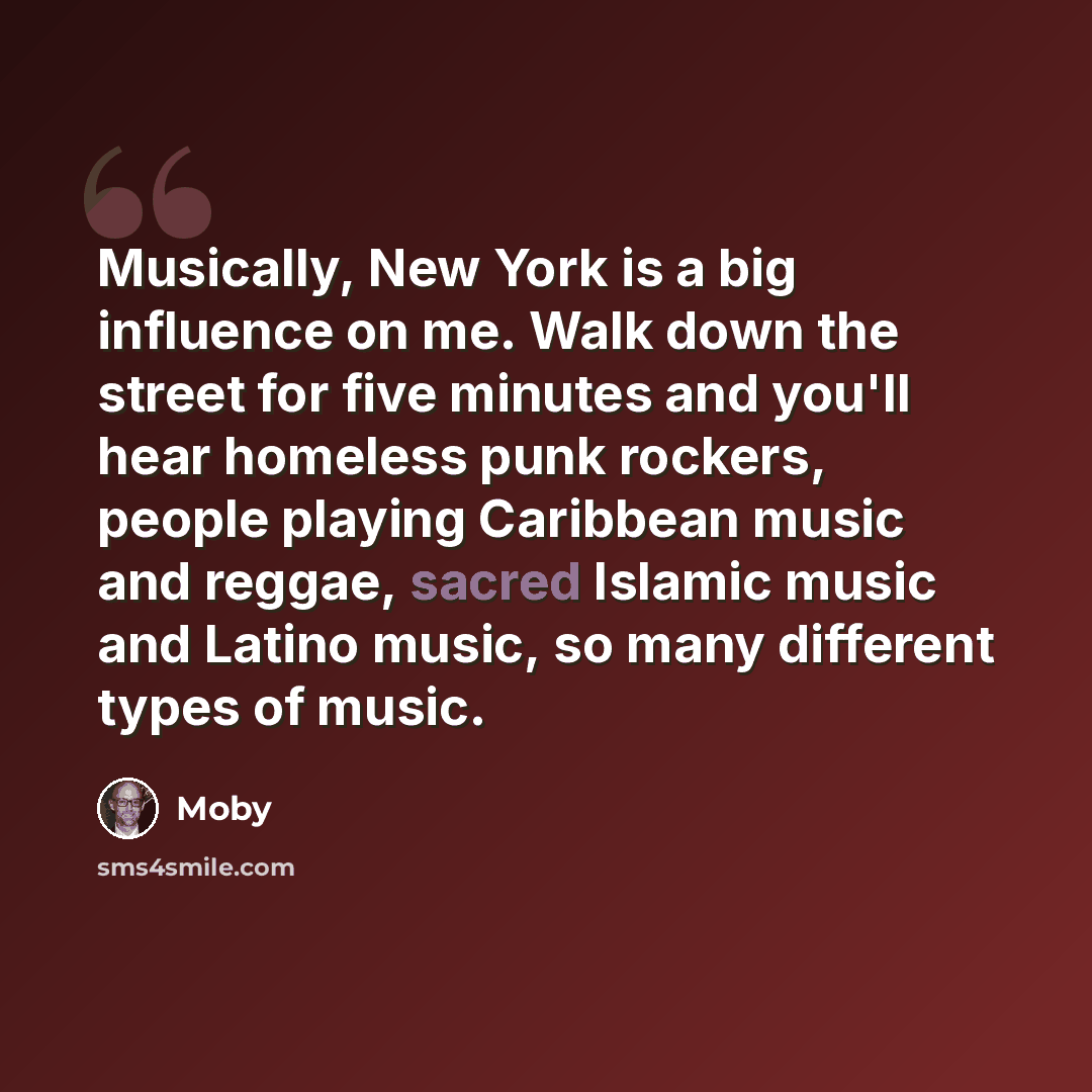 “Musically, New York is a big influence on me. Walk down the street for five minutes and you'll hear homeless punk rockers, people playing Caribbean music and reggae, sacred Islamic music and Latino music, so many different types of music.” quote by Moby