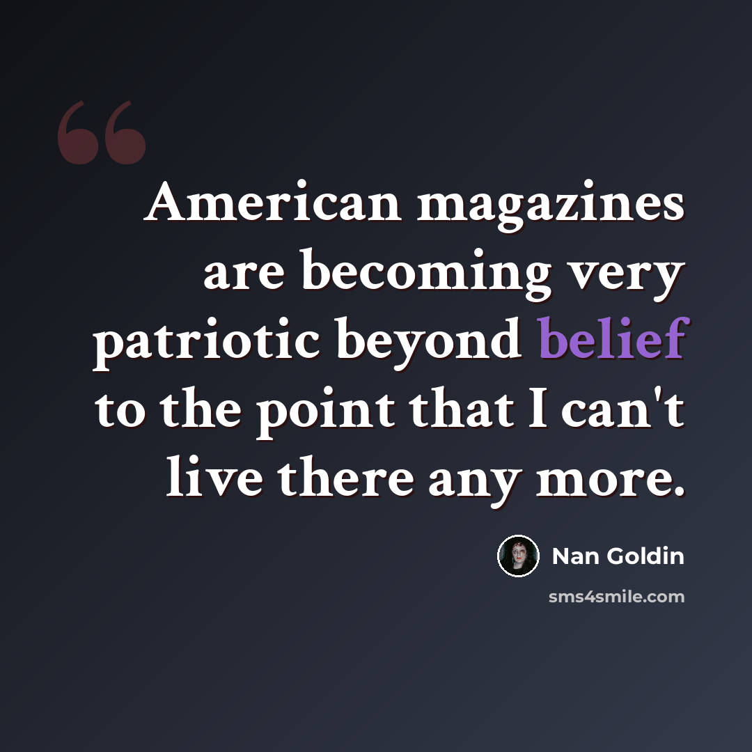“American magazines are becoming very patriotic beyond belief to the point that I can't live there any more.” quote by Nan Goldin