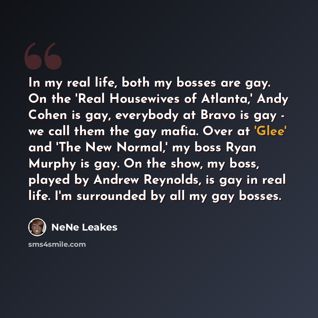 “In my real life, both my bosses are gay. On the 'Real Housewives of Atlanta,' Andy Cohen is gay, everybody at Bravo is gay - we call them the gay mafia. Over at 'Glee' and 'The New Normal,' my boss Ryan Murphy is gay. On the show, my boss, played by Andrew Reynolds, is gay in real life. I'm…” quote by NeNe Leakes