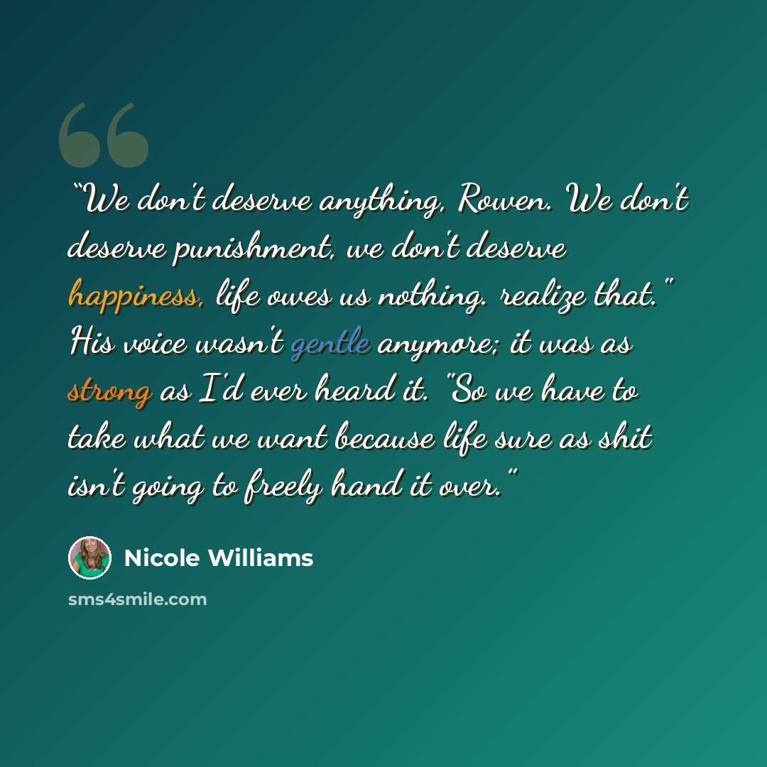 “We don't deserve anything, Rowen. We don't deserve punishment, we don't deserve happiness, life owes us nothing. realize that." His voice wasn't gentle anymore; it was as strong as I'd ever heard it. "So we have to take what we want because life sure as shit isn't going to freely hand it over.” quote by Nicole Williams