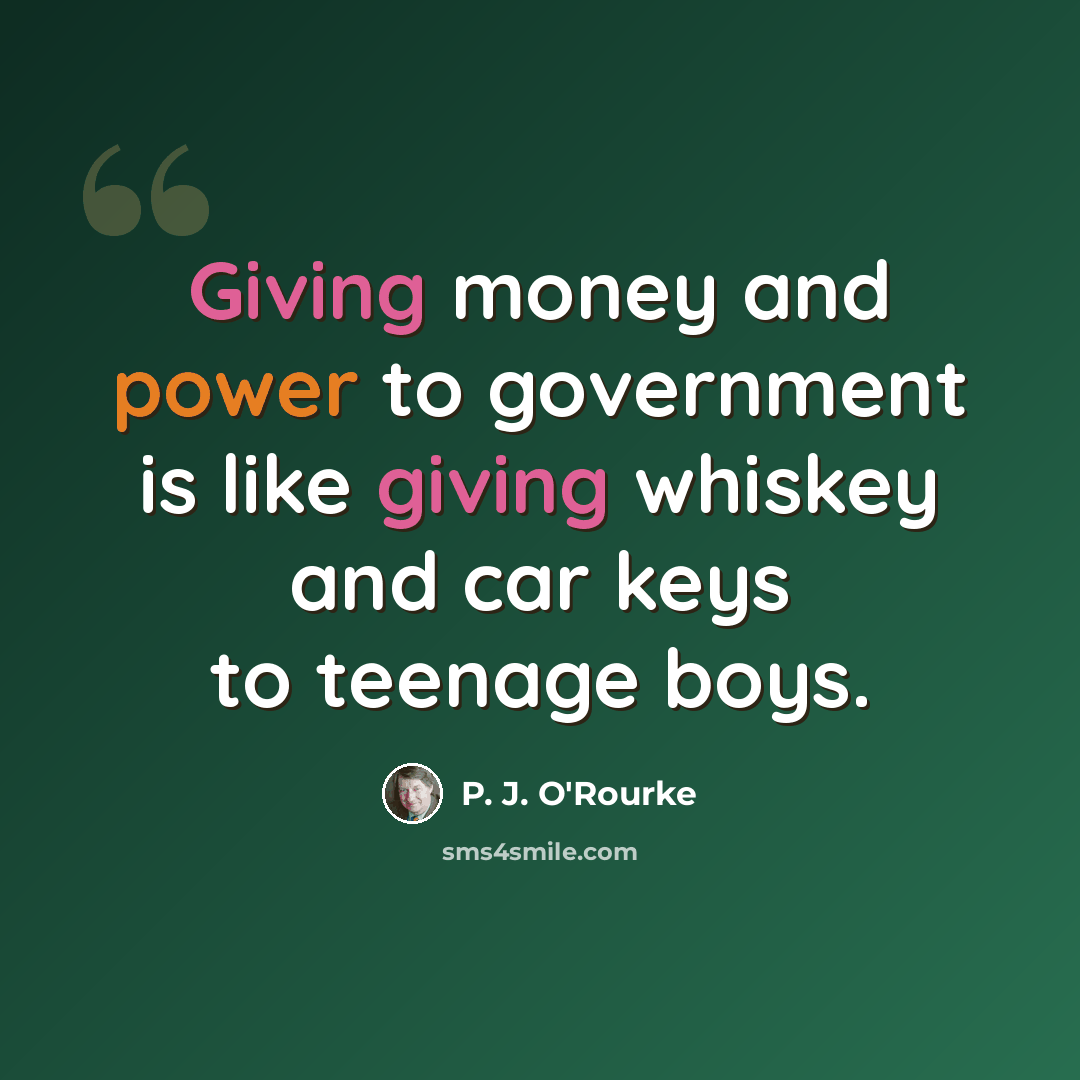 “Giving money and power to government is like giving whiskey and car keys to teenage boys.” quote by P. J. O'Rourke
