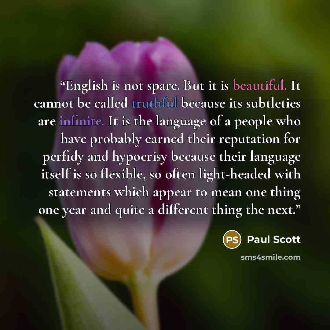 “English is not spare. But it is beautiful. It cannot be called truthful because its subtleties are infinite. It is the language of a people who have probably earned their reputation for perfidy and hypocrisy because their language itself is so flexible, so often light-headed with statements which…” quote by Paul Scott