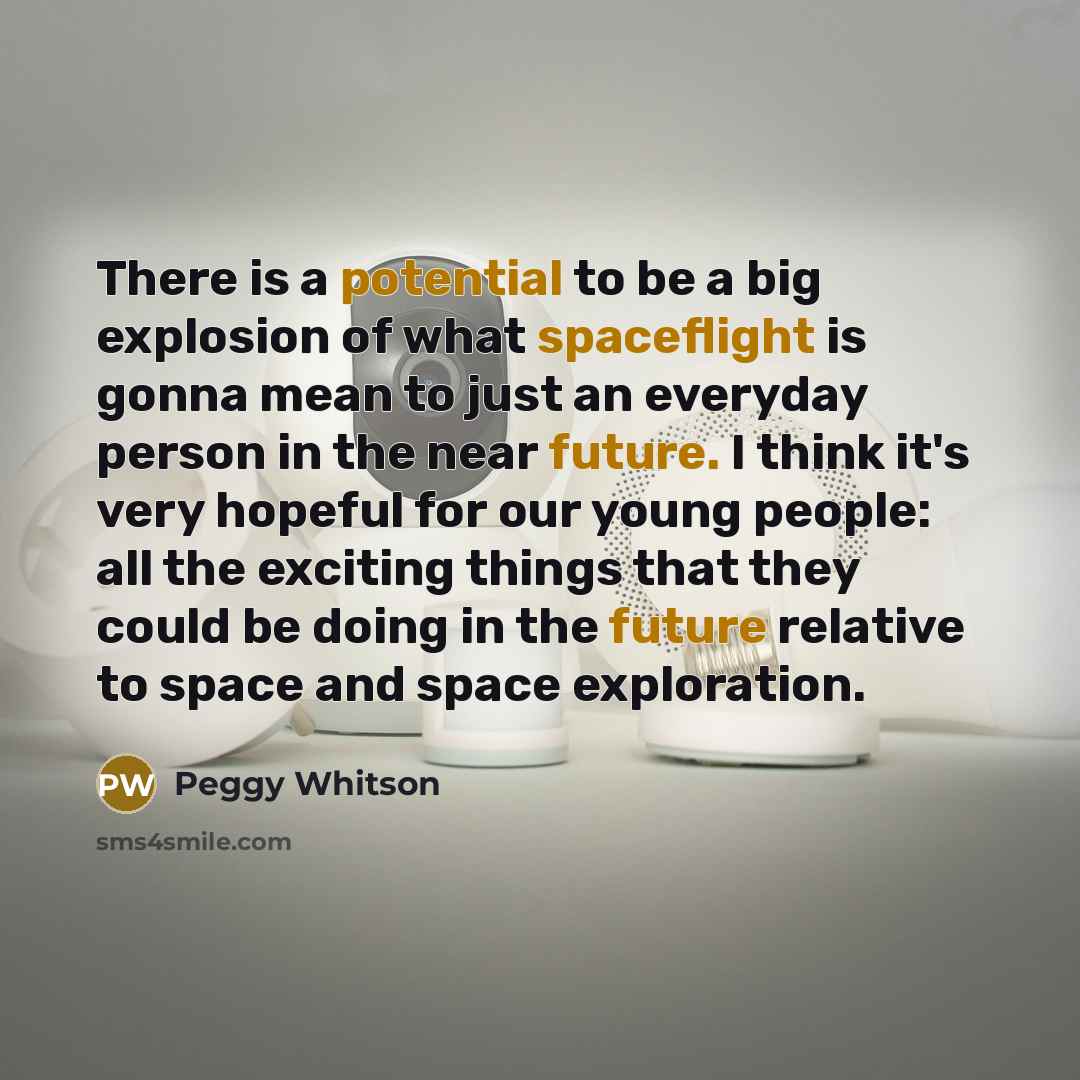 “There is a potential to be a big explosion of what spaceflight is gonna mean to just an everyday person in the near future. I think it's very hopeful for our young people: all the exciting things that they could be doing in the future relative to space and space exploration.” quote by Peggy Whitson