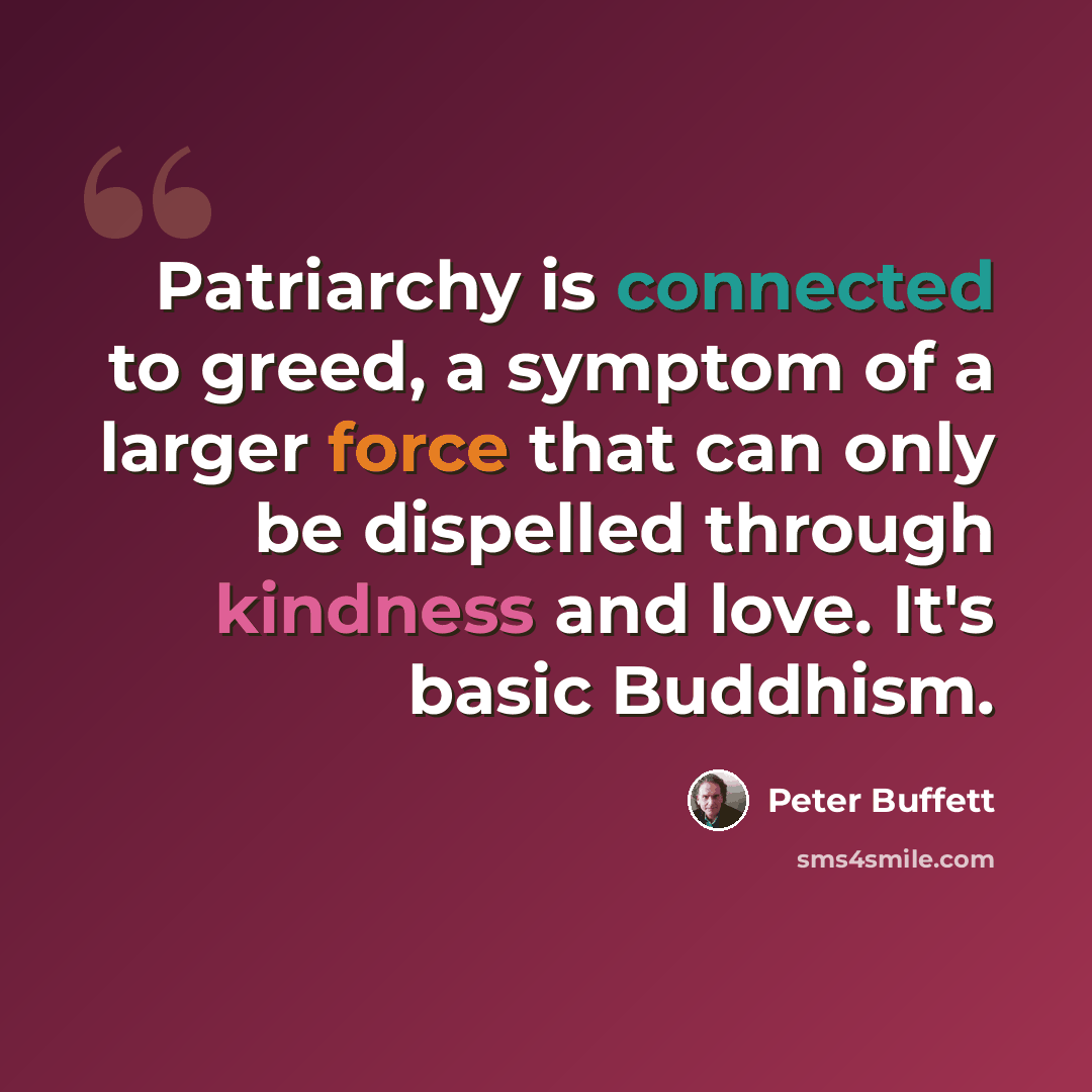 “Patriarchy is connected to greed, a symptom of a larger force that can only be dispelled through kindness and love. It's basic Buddhism.” quote by Peter Buffett