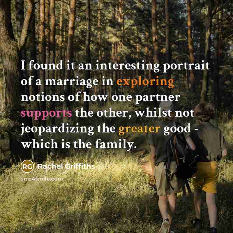 “I found it an interesting portrait of a marriage in exploring notions of how one partner supports the other, whilst not jeopardizing the greater good - which is the family.” quote by Rachel Griffiths