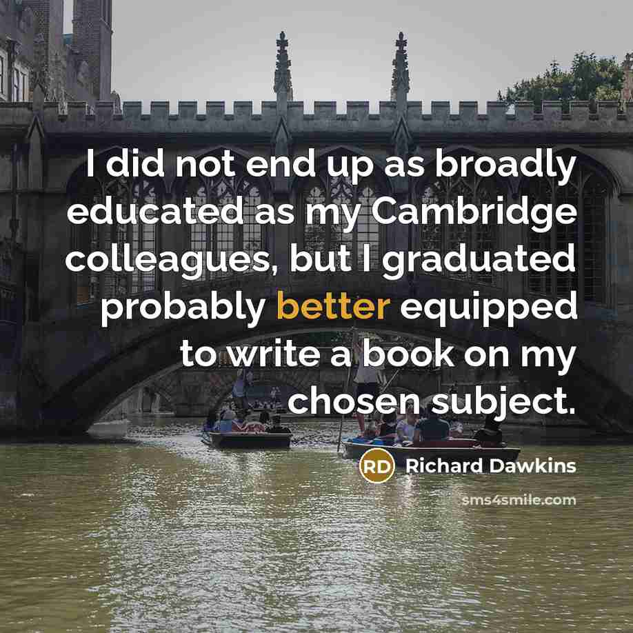 “I did not end up as broadly educated as my Cambridge colleagues, but I graduated probably better equipped to write a book on my chosen subject.” quote by Richard Dawkins
