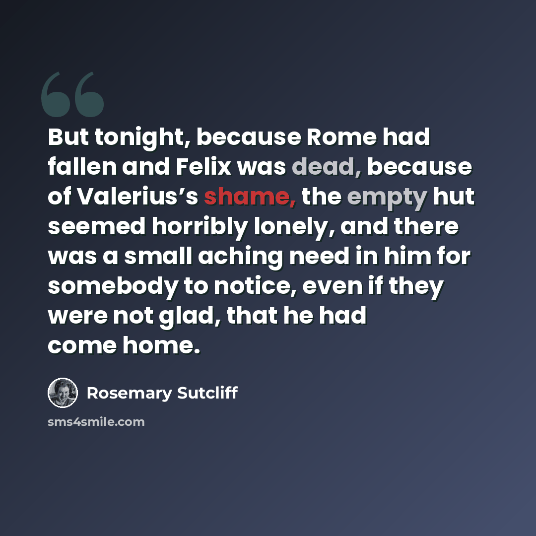 “But tonight, because Rome had fallen and Felix was dead, because of Valerius’s shame, the empty hut seemed horribly lonely, and there was a small aching need in him for somebody to notice, even if they were not glad, that he had come home.” quote by Rosemary Sutcliff