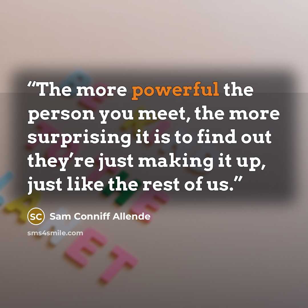 “The more powerful the person you meet, the more surprising it is to find out they’re just making it up, just like the rest of us.” quote by Sam Conniff Allende