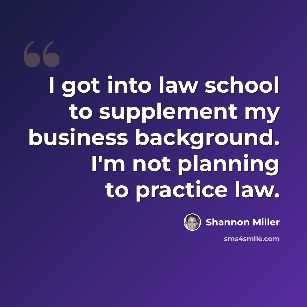 “I got into law school to supplement my business background. I'm not planning to practice law.” quote by Shannon Miller