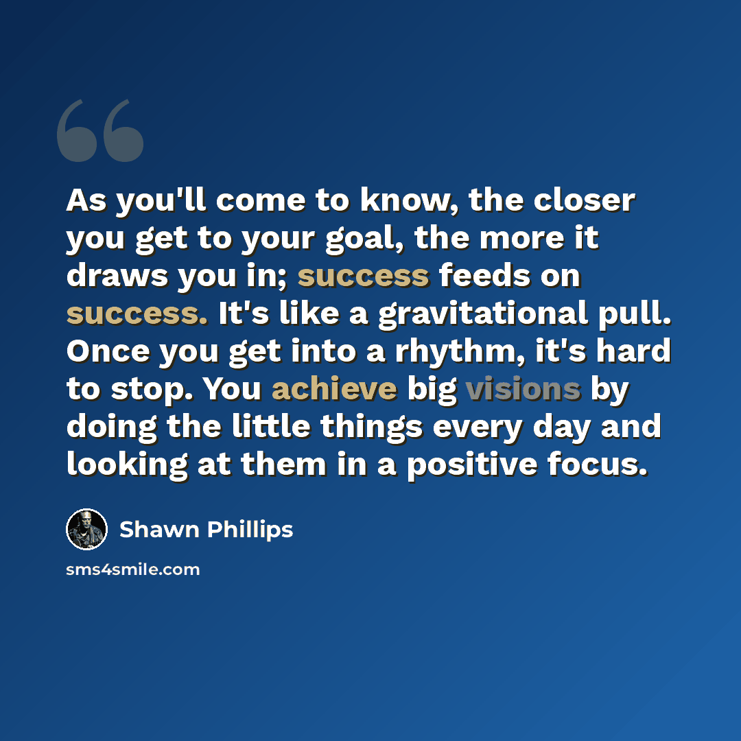 “As you'll come to know, the closer you get to your goal, the more it draws you in; success feeds on success. It's like a gravitational pull. Once you get into a rhythm, it's hard to stop. You achieve big visions by doing the little things every day and looking at them in a positive focus.” quote by Shawn Phillips