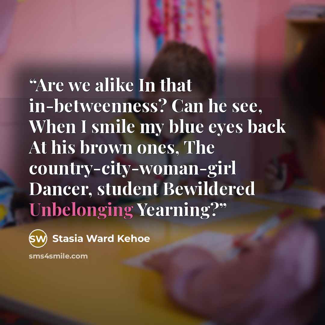 “Are we alike In that in-betweenness? Can he see, When I smile my blue eyes back At his brown ones, The country-city-woman-girl Dancer, student Bewildered Unbelonging Yearning?” quote by Stasia Ward Kehoe