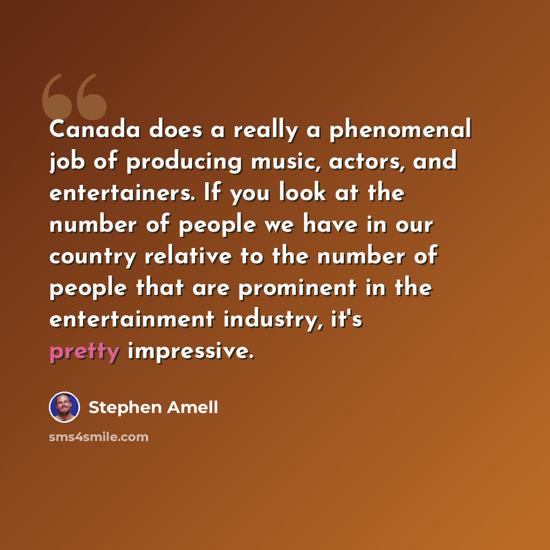 “Canada does a really a phenomenal job of producing music, actors, and entertainers. If you look at the number of people we have in our country relative to the number of people that are prominent in the entertainment industry, it's pretty impressive.” quote by Stephen Amell