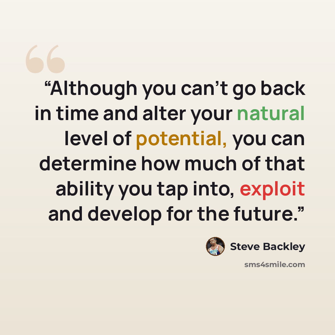 “Although you can’t go back in time and alter your natural level of potential, you can determine how much of that ability you tap into, exploit and develop for the future.” quote by Steve Backley