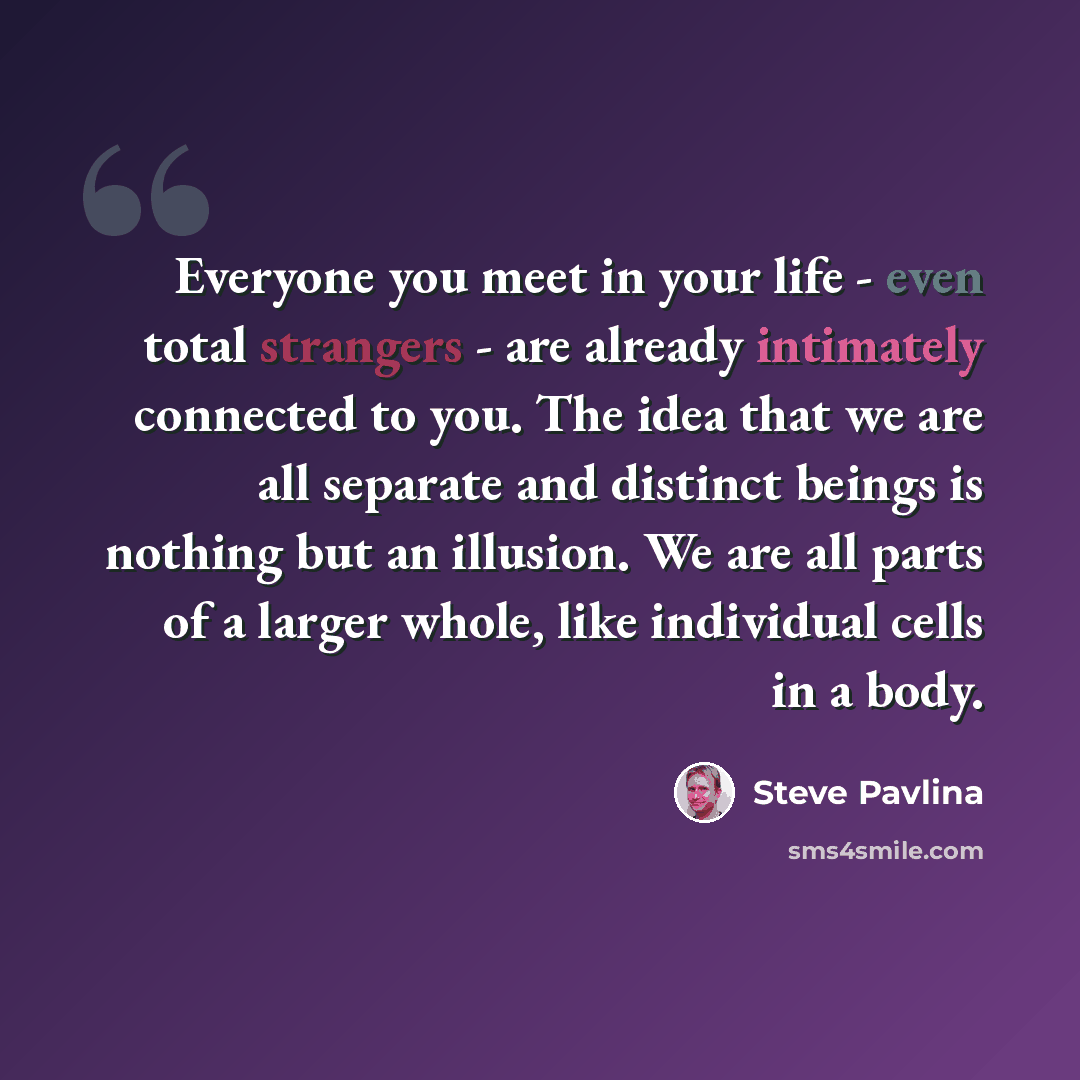 “Everyone you meet in your life - even total strangers - are already intimately connected to you. The idea that we are all separate and distinct beings is nothing but an illusion. We are all parts of a larger whole, like individual cells in a body.” quote by Steve Pavlina