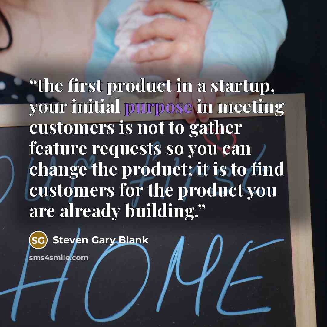 “the first product in a startup, your initial purpose in meeting customers is not to gather feature requests so you can change the product; it is to find customers for the product you are already building.” quote by Steven Gary Blank