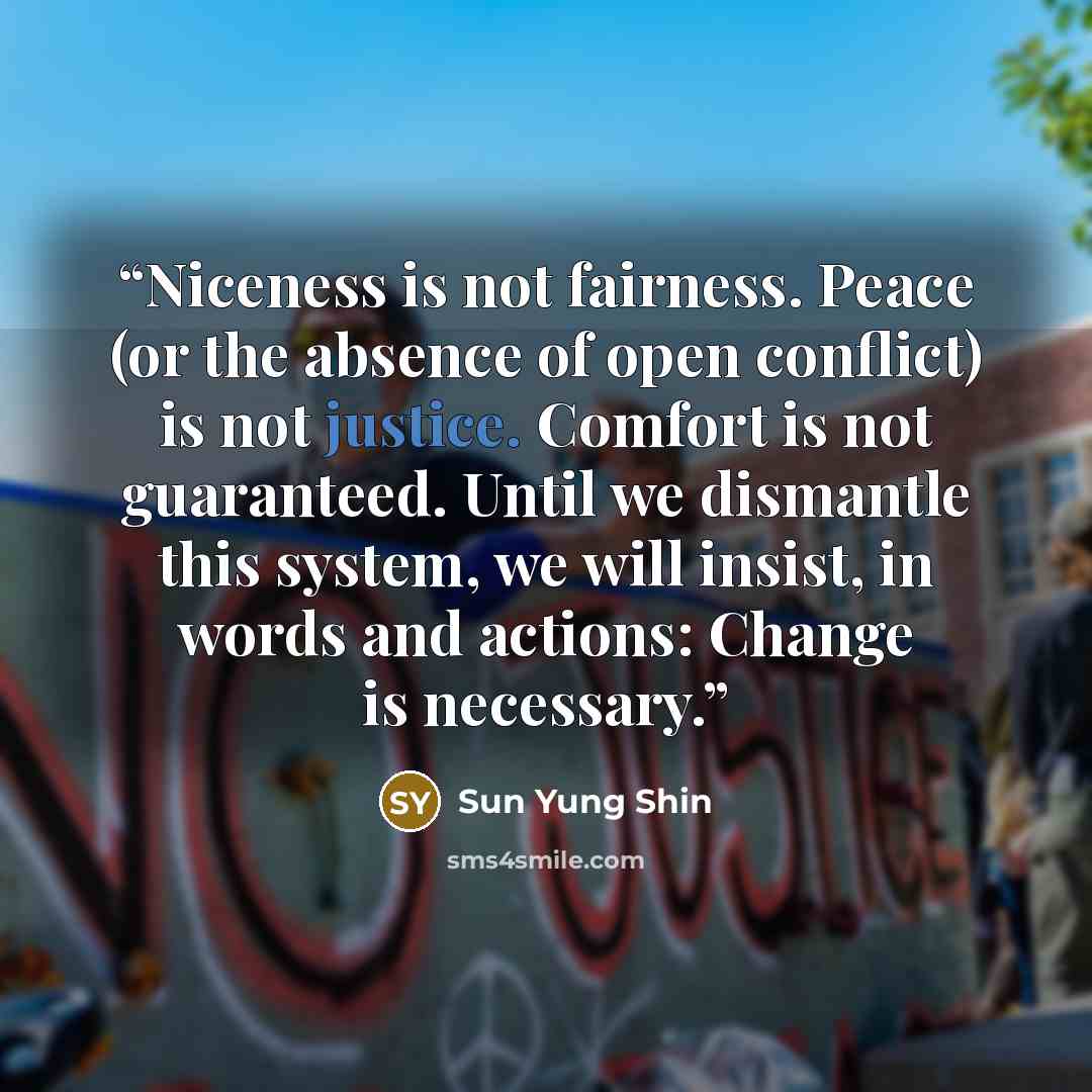 “Niceness is not fairness. Peace (or the absence of open conflict) is not justice. Comfort is not guaranteed. Until we dismantle this system, we will insist, in words and actions: Change is necessary.” quote by Sun Yung Shin