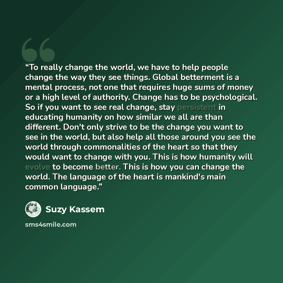 “To really change the world, we have to help people change the way they see things. Global betterment is a mental process, not one that requires huge sums of money or a high level of authority. Change has to be psychological. So if you want to see real change, stay persistent in educating humanity…” quote by Suzy Kassem