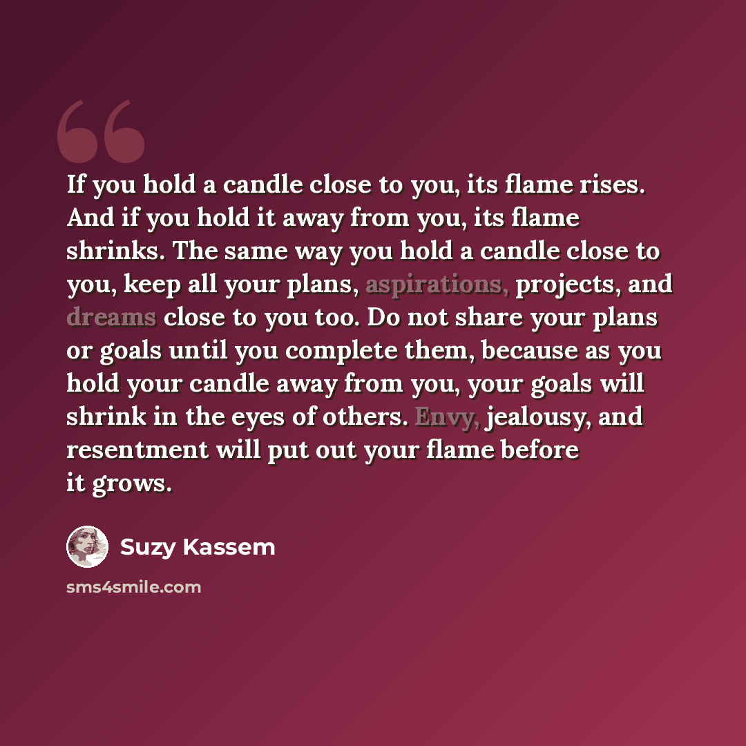 “If you hold a candle close to you, its flame rises. And if you hold it away from you, its flame shrinks. The same way you hold a candle close to you, keep all your plans, aspirations, projects, and dreams close to you too. Do not share your plans or goals until you complete them, because as you…” quote by Suzy Kassem