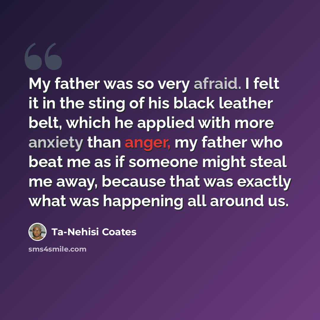 “My father was so very afraid. I felt it in the sting of his black leather belt, which he applied with more anxiety than anger, my father who beat me as if someone might steal me away, because that was exactly what was happening all around us.” quote by Ta-Nehisi Coates