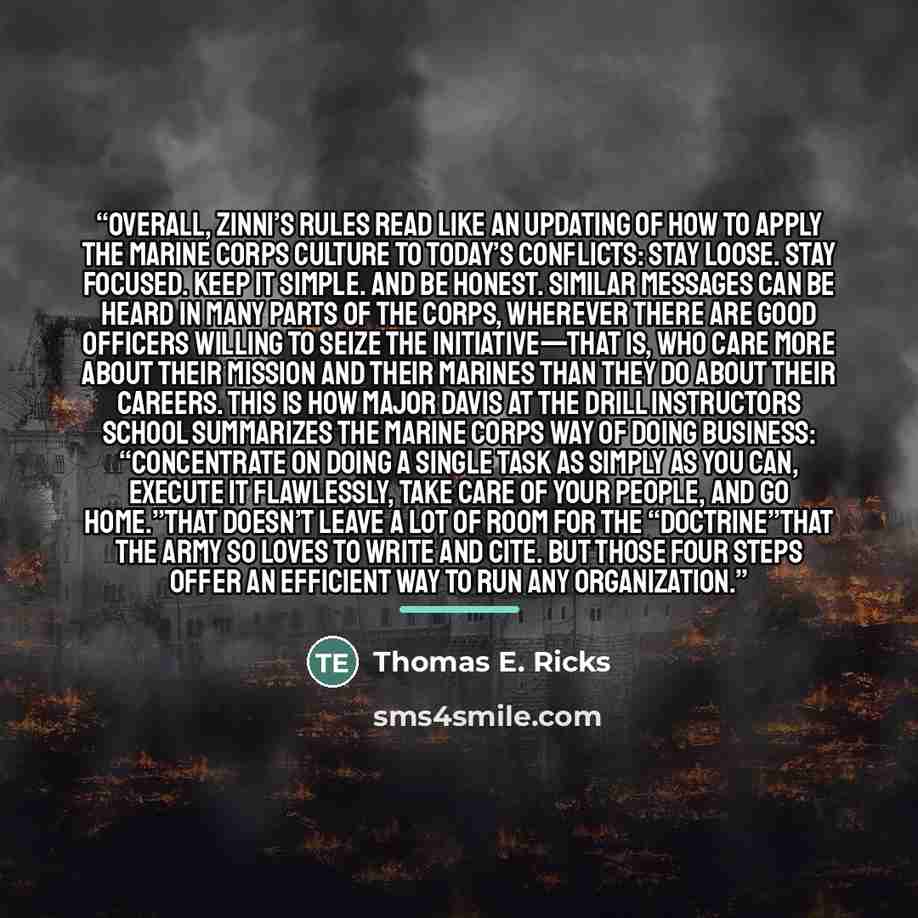 “Overall, Zinni’s rules read like an updating of how to apply the Marine Corps culture to today’s conflicts: Stay loose. Stay focused. Keep it simple. And be honest. Similar messages can be heard in many parts of the Corps, wherever there are good officers willing to seize the initiative—that is…” quote by Thomas E. Ricks