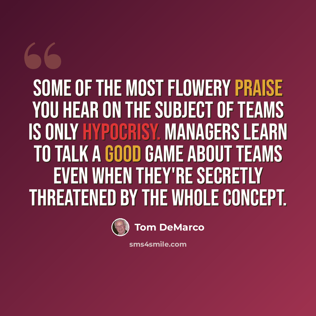 “Some of the most flowery praise you hear on the subject of teams is only hypocrisy. Managers learn to talk a good game about teams even when they're secretly threatened by the whole concept.” quote by Tom DeMarco
