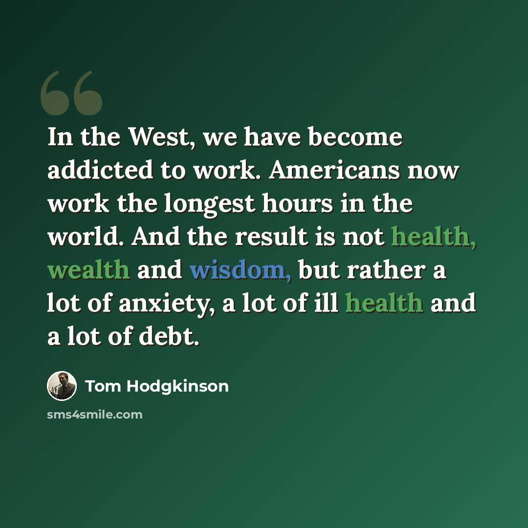“In the West, we have become addicted to work. Americans now work the longest hours in the world. And the result is not health, wealth and wisdom, but rather a lot of anxiety, a lot of ill health and a lot of debt.” quote by Tom Hodgkinson