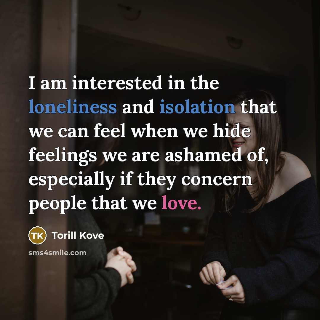 “I am interested in the loneliness and isolation that we can feel when we hide feelings we are ashamed of, especially if they concern people that we love.” quote by Torill Kove