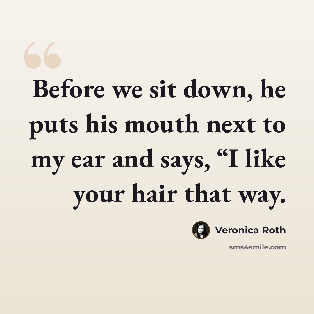 “Before we sit down, he puts his mouth next to my ear and says, “I like your hair that way.” quote by Veronica Roth