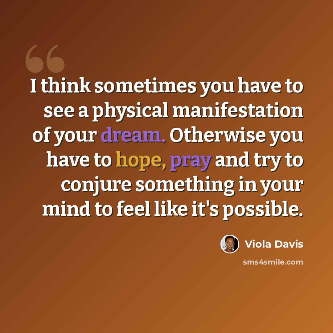 “I think sometimes you have to see a physical manifestation of your dream. Otherwise you have to hope, pray and try to conjure something in your mind to feel like it's possible.” quote by Viola Davis